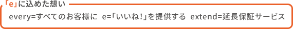 「e」に込めた想い  every=すべてのお客様に  e=「いいね！」を提供する  extend=延長保証サービス