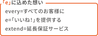 「e」に込めた想い  every=すべてのお客様に  e=「いいね！」を提供する  extend=延長保証サービス